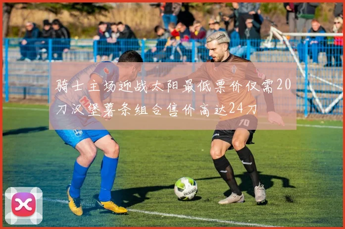 骑士主场迎战太阳最低票价仅需20刀汉堡薯条组合售价高达24刀