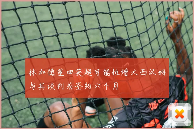 林加德重回英超可能性增大西汉姆与其谈判或签约六个月
