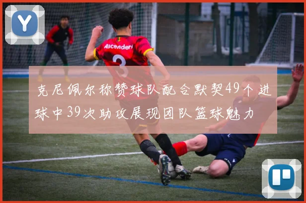 克尼佩尔称赞球队配合默契49个进球中39次助攻展现团队篮球魅力