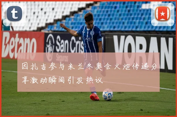 因扎吉参与米兰冬奥会火炬传递分享激动瞬间引发热议