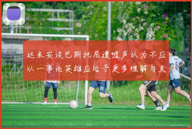 达米安谈巴斯托尼遭嘘声认为不应以一事论英雄应给予更多理解与支持