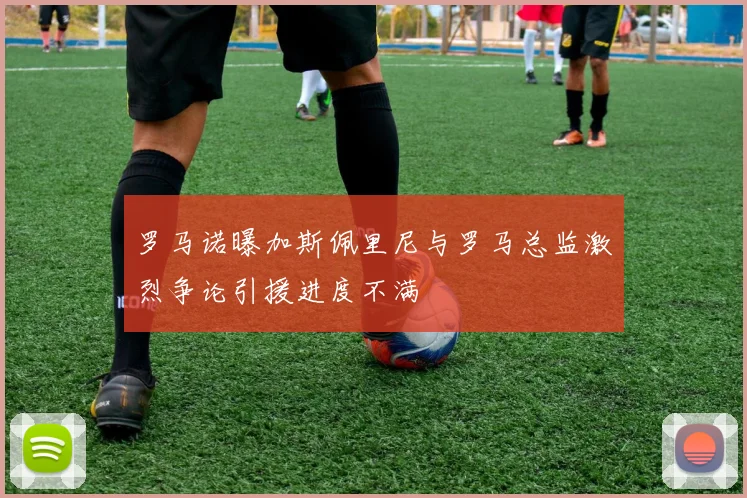 罗马诺曝加斯佩里尼与罗马总监激烈争论引援进度不满
