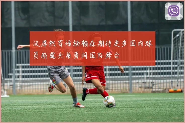 淡厚然寄语杨瀚森期待更多国内球员崭露头角勇闯国际舞台