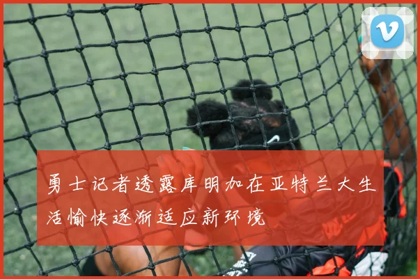 勇士记者透露库明加在亚特兰大生活愉快逐渐适应新环境