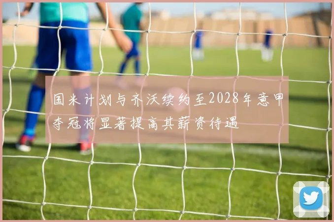 国米计划与齐沃续约至2028年意甲夺冠将显著提高其薪资待遇