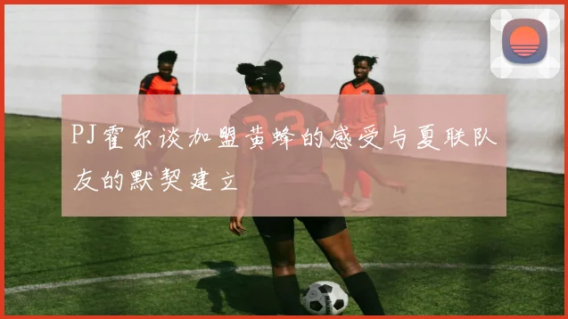 PJ霍尔谈加盟黄蜂的感受与夏联队友的默契建立