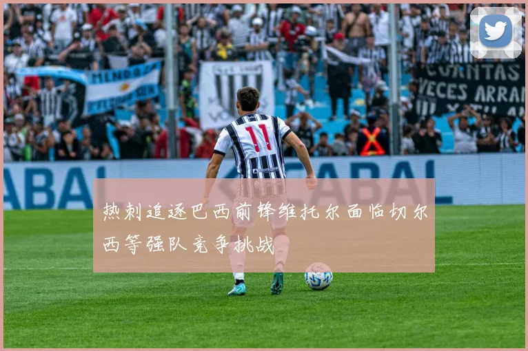 热刺追逐巴西前锋维托尔面临切尔西等强队竞争挑战