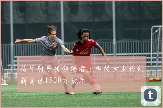 荷甲射手榜领跑者上田绮世身价创新高达1500万欧元