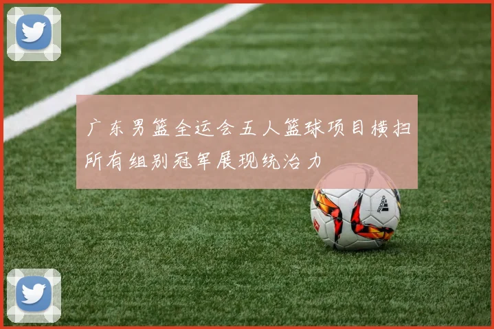 广东男篮全运会五人篮球项目横扫所有组别冠军展现统治力