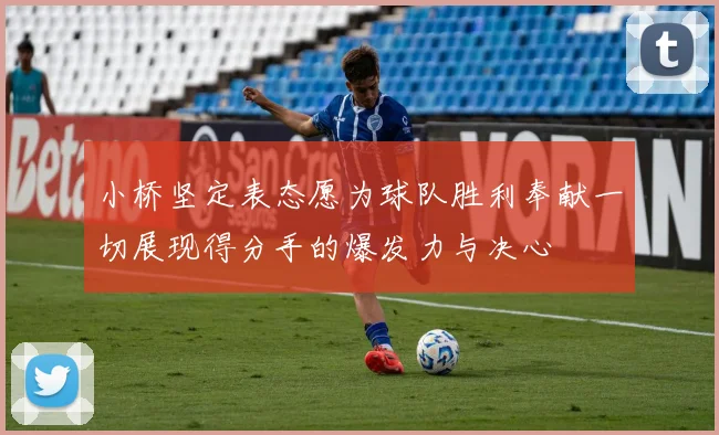 小桥坚定表态愿为球队胜利奉献一切展现得分手的爆发力与决心