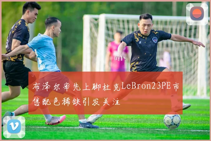 布泽尔率先上脚杜克LeBron23PE市售配色稀缺引发关注
