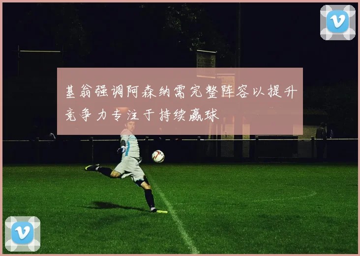 基翁强调阿森纳需完整阵容以提升竞争力专注于持续赢球