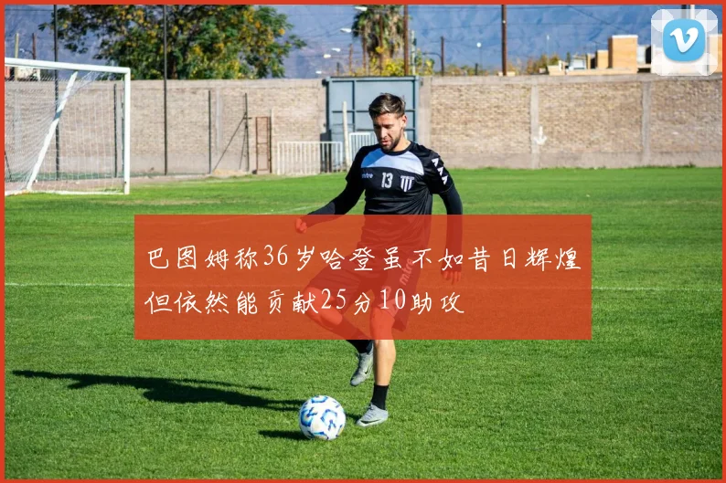 巴图姆称36岁哈登虽不如昔日辉煌但依然能贡献25分10助攻